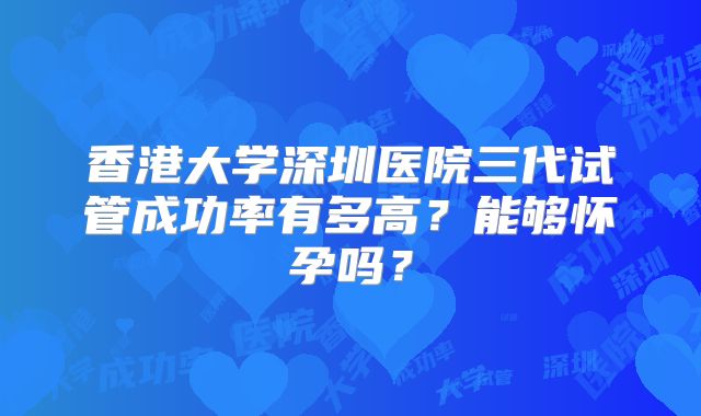香港大学深圳医院三代试管成功率有多高?能够怀孕吗?