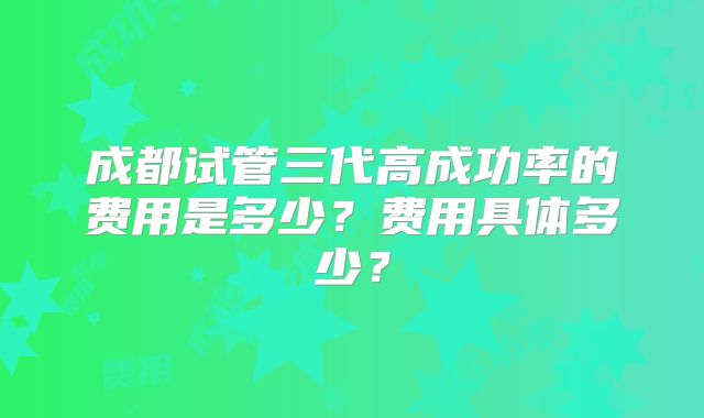 成都试管三代高成功率的费用是多少?费用具体多少?