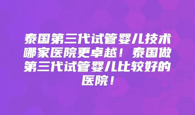 泰国第三代试管婴儿技术哪家医院更卓越！泰国做第三代试管婴儿比较好的医院！