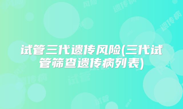 试管三代遗传风险(三代试管筛查遗传病列表)