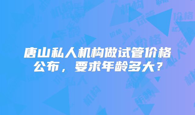 唐山私人机构做试管价格公布，要求年龄多大？