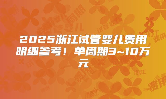 2025浙江试管婴儿费用明细参考!单周期3~10万元
