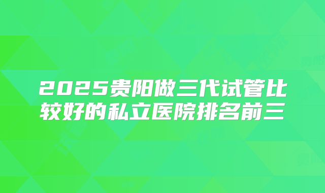 2025贵阳做三代试管比较好的私立医院排名前三