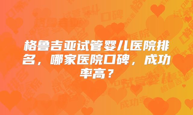 格鲁吉亚试管婴儿医院排名,哪家医院口碑,成功率高?