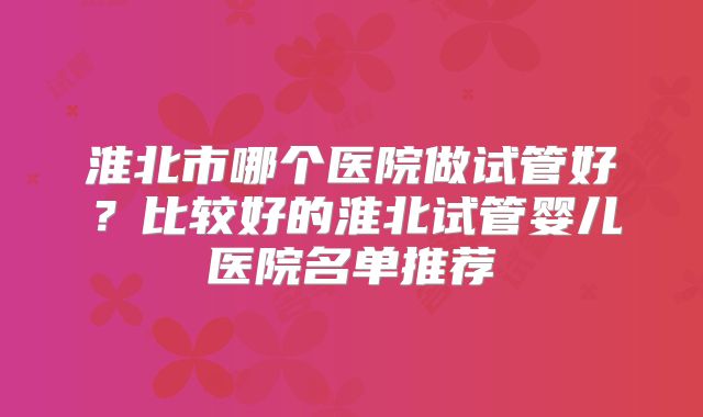 淮北市哪个医院做试管好？比较好的淮北试管婴儿医院名单推荐