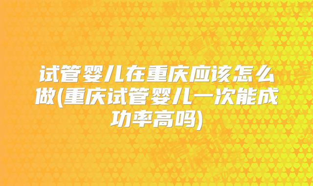 试管婴儿在重庆应该怎么做(重庆试管婴儿一次能成功率高吗)