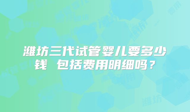 潍坊三代试管婴儿要多少钱 包括费用明细吗？