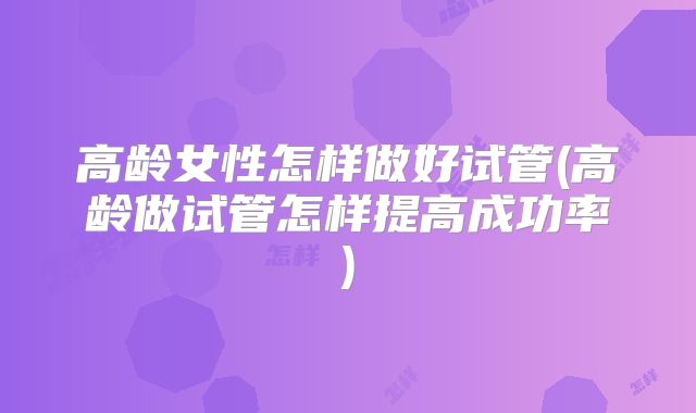 高龄女性怎样做好试管(高龄做试管怎样提高成功率)