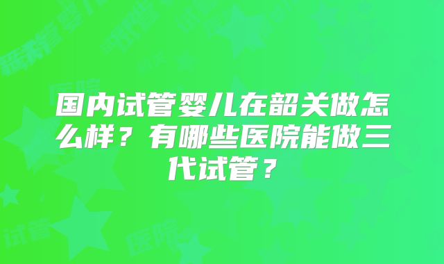 国内试管婴儿在韶关做怎么样？有哪些医院能做三代试管？