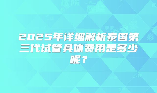 2025年详细解析泰国第三代试管具体费用是多少呢？
