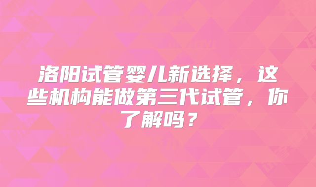 洛阳试管婴儿新选择，这些机构能做第三代试管，你了解吗？