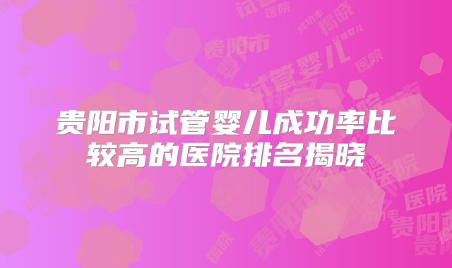 贵阳市试管婴儿成功率比较高的医院排名揭晓
