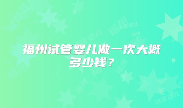 福州试管婴儿做一次大概多少钱?