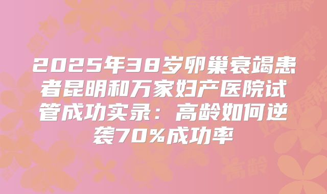 2025年38岁卵巢衰竭患者昆明和万家妇产医院试管成功实录：高龄如何逆袭70%成功率