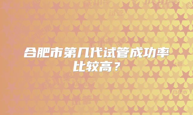 合肥市第几代试管成功率比较高?