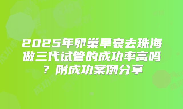 2025年卵巢早衰去珠海做三代试管的成功率高吗？附成功案例分享