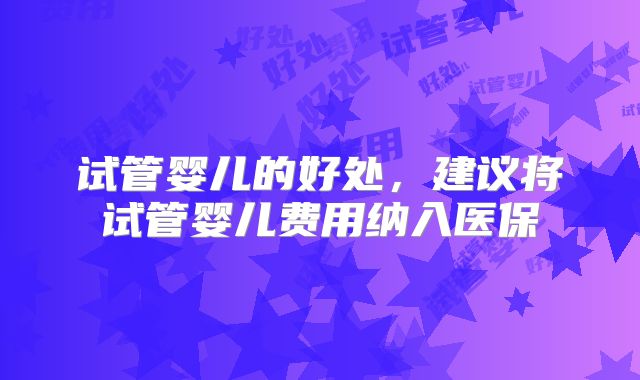 试管婴儿的好处,建议将试管婴儿费用纳入医保