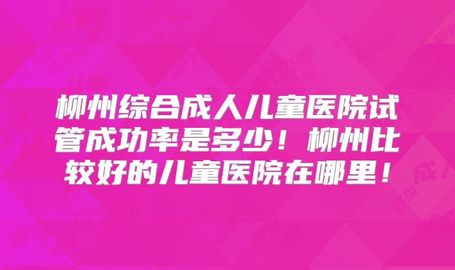 柳州综合成人儿童医院试管成功率是多少!柳州比较好的儿童医院在哪里!