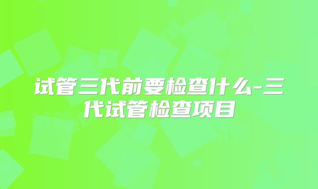 试管三代前要检查什么-三代试管检查项目