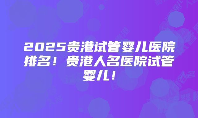 2025贵港试管婴儿医院排名！贵港人名医院试管婴儿！