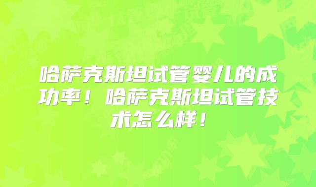 哈萨克斯坦试管婴儿的成功率！哈萨克斯坦试管技术怎么样！