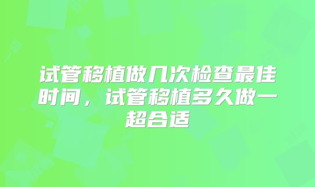 试管移植做几次检查最佳时间,试管移植多久做一超合适