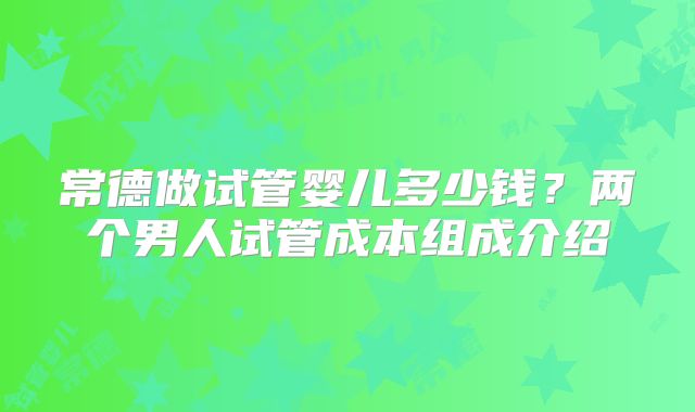 常德做试管婴儿多少钱?两个男人试管成本组成介绍