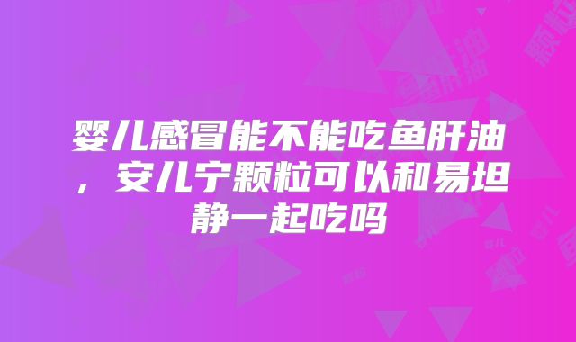 婴儿感冒能不能吃鱼肝油,安儿宁颗粒可以和易坦静一起吃吗