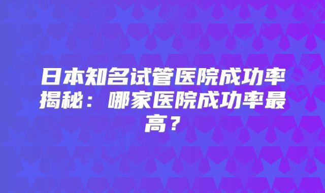 日本知名试管医院成功率揭秘：哪家医院成功率最高？