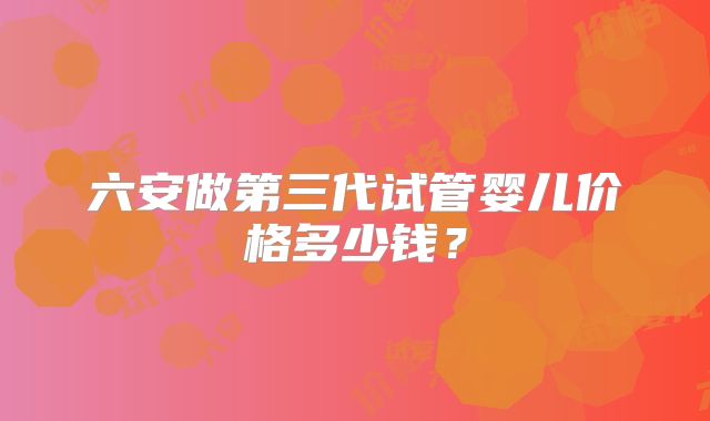 六安做第三代试管婴儿价格多少钱？