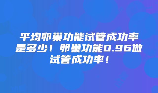 平均卵巢功能试管成功率是多少!卵巢功能0.96做试管成功率!