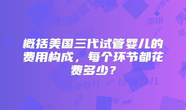 概括美国三代试管婴儿的费用构成,每个环节都花费多少?