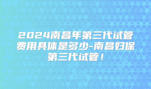2024南昌年第三代试管费用具体是多少-南昌妇保第三代试管!