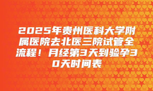 2025年贵州医科大学附属医院去北医三院试管全流程！月经第3天到验孕30天时间表