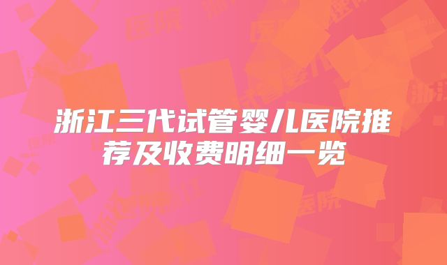 浙江三代试管婴儿医院推荐及收费明细一览