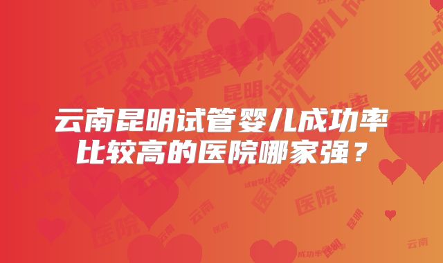 云南昆明试管婴儿成功率比较高的医院哪家强？
