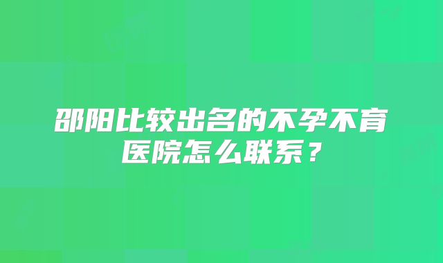 邵阳比较出名的不孕不育医院怎么联系?