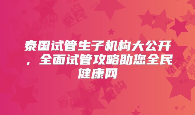 泰国试管生子机构大公开，全面试管攻略助您全民健康网