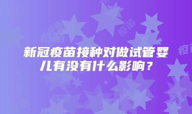 新冠疫苗接种对做试管婴儿有没有什么影响?
