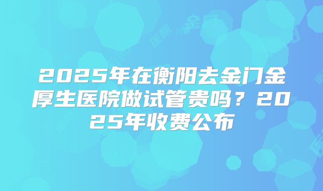 2025年在衡阳去金门金厚生医院做试管贵吗？2025年收费公布