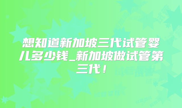 想知道新加坡三代试管婴儿多少钱_新加坡做试管第三代！