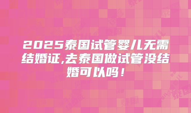2025泰国试管婴儿无需结婚证,去泰国做试管没结婚可以吗！