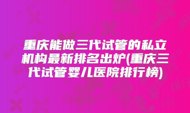 重庆能做三代试管的私立机构最新排名出炉(重庆三代试管婴儿医院排行榜)