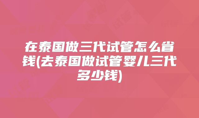 在泰国做三代试管怎么省钱(去泰国做试管婴儿三代多少钱)