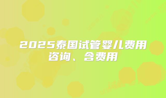 2025泰国试管婴儿费用咨询、含费用