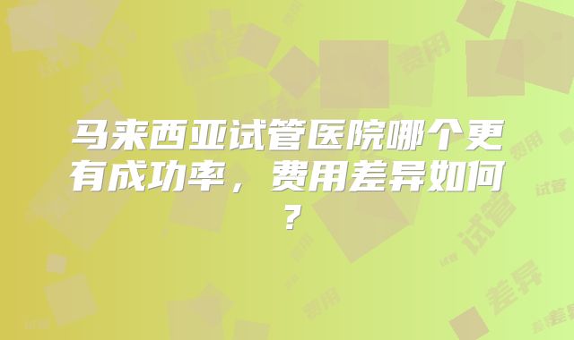 马来西亚试管医院哪个更有成功率，费用差异如何？