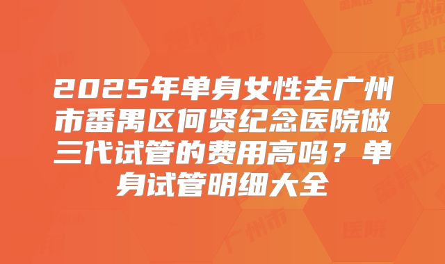 2025年单身女性去广州市番禺区何贤纪念医院做三代试管的费用高吗？单身试管明细大全