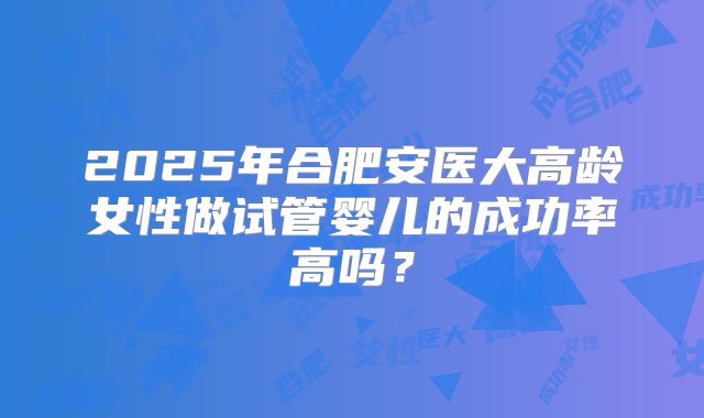 2025年合肥安医大高龄女性做试管婴儿的成功率高吗?