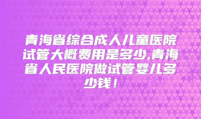 青海省综合成人儿童医院试管大概费用是多少,青海省人民医院做试管婴儿多少钱！