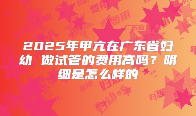 2025年甲亢在广东省妇幼 做试管的费用高吗？明细是怎么样的
